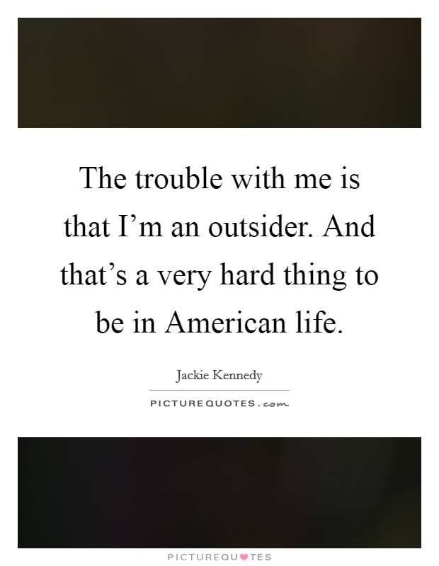 The trouble with me is that I'm an outsider. And that's a very hard thing to be in American life Picture Quote #1