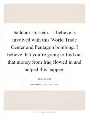 Saddam Hussein... I believe is involved with this World Trade Center and Pentagon bombing. I believe that you’re going to find out that money from Iraq flowed in and helped this happen Picture Quote #1