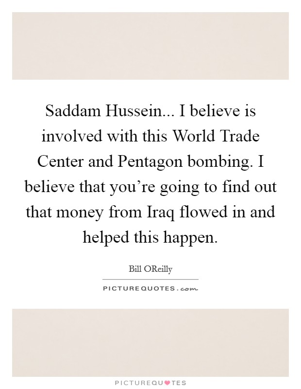 Saddam Hussein... I believe is involved with this World Trade Center and Pentagon bombing. I believe that you're going to find out that money from Iraq flowed in and helped this happen Picture Quote #1