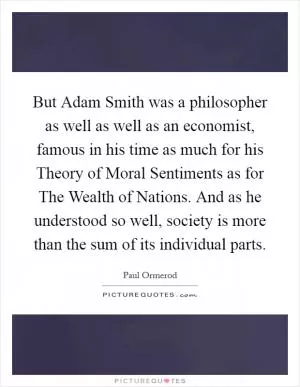 But Adam Smith was a philosopher as well as well as an economist, famous in his time as much for his Theory of Moral Sentiments as for The Wealth of Nations. And as he understood so well, society is more than the sum of its individual parts Picture Quote #1