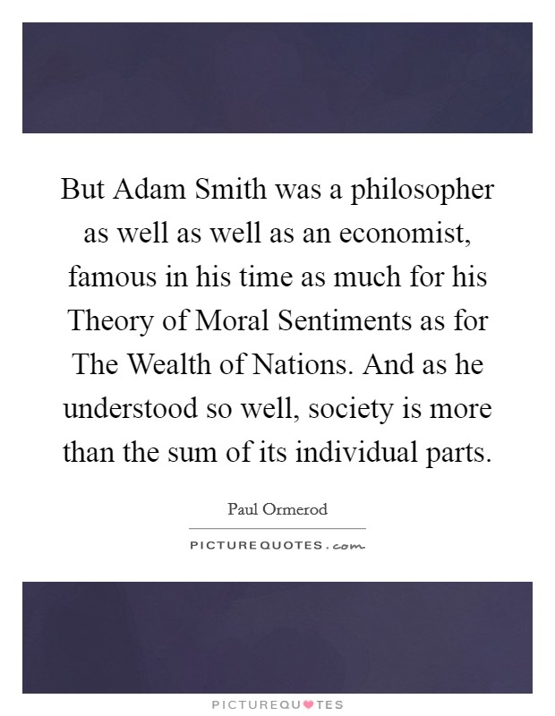 But Adam Smith was a philosopher as well as well as an economist, famous in his time as much for his Theory of Moral Sentiments as for The Wealth of Nations. And as he understood so well, society is more than the sum of its individual parts Picture Quote #1
