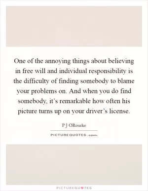 One of the annoying things about believing in free will and individual responsibility is the difficulty of finding somebody to blame your problems on. And when you do find somebody, it’s remarkable how often his picture turns up on your driver’s license Picture Quote #1