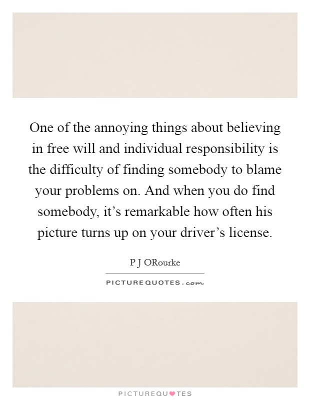 One of the annoying things about believing in free will and individual responsibility is the difficulty of finding somebody to blame your problems on. And when you do find somebody, it's remarkable how often his picture turns up on your driver's license Picture Quote #1
