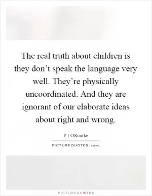The real truth about children is they don’t speak the language very well. They’re physically uncoordinated. And they are ignorant of our elaborate ideas about right and wrong Picture Quote #1