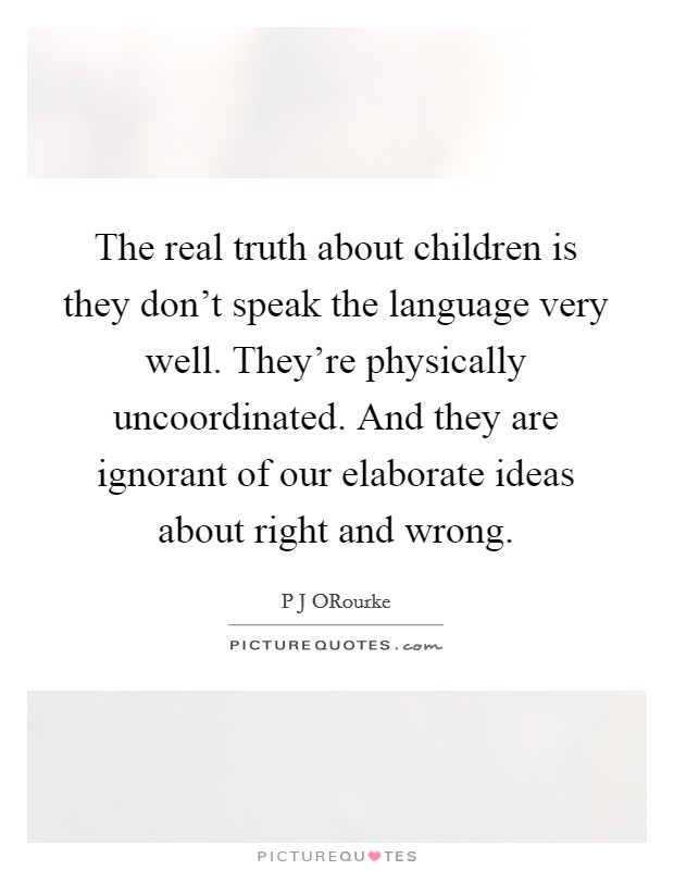 The real truth about children is they don't speak the language very well. They're physically uncoordinated. And they are ignorant of our elaborate ideas about right and wrong Picture Quote #1