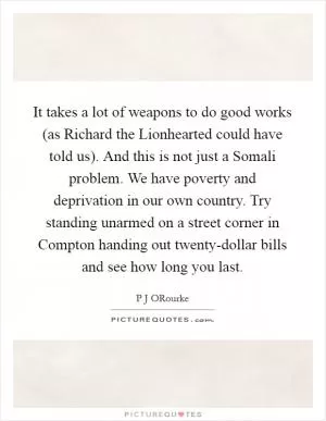 It takes a lot of weapons to do good works (as Richard the Lionhearted could have told us). And this is not just a Somali problem. We have poverty and deprivation in our own country. Try standing unarmed on a street corner in Compton handing out twenty-dollar bills and see how long you last Picture Quote #1