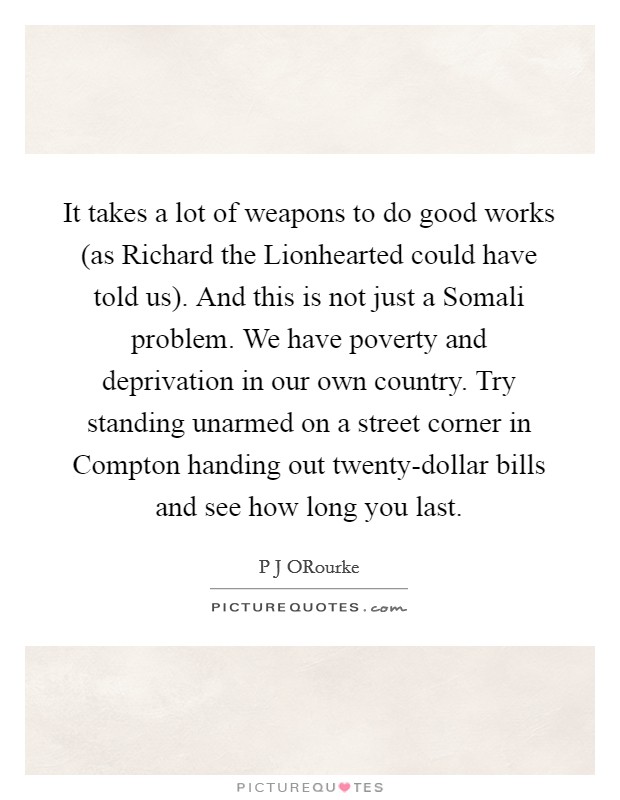 It takes a lot of weapons to do good works (as Richard the Lionhearted could have told us). And this is not just a Somali problem. We have poverty and deprivation in our own country. Try standing unarmed on a street corner in Compton handing out twenty-dollar bills and see how long you last Picture Quote #1