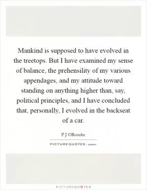 Mankind is supposed to have evolved in the treetops. But I have examined my sense of balance, the prehensility of my various appendages, and my attitude toward standing on anything higher than, say, political principles, and I have concluded that, personally, I evolved in the backseat of a car Picture Quote #1