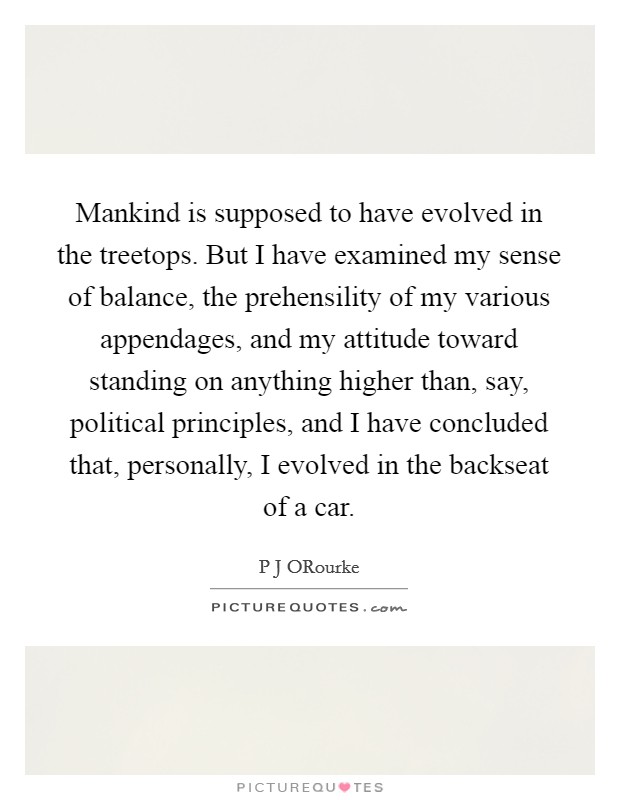 Mankind is supposed to have evolved in the treetops. But I have examined my sense of balance, the prehensility of my various appendages, and my attitude toward standing on anything higher than, say, political principles, and I have concluded that, personally, I evolved in the backseat of a car Picture Quote #1