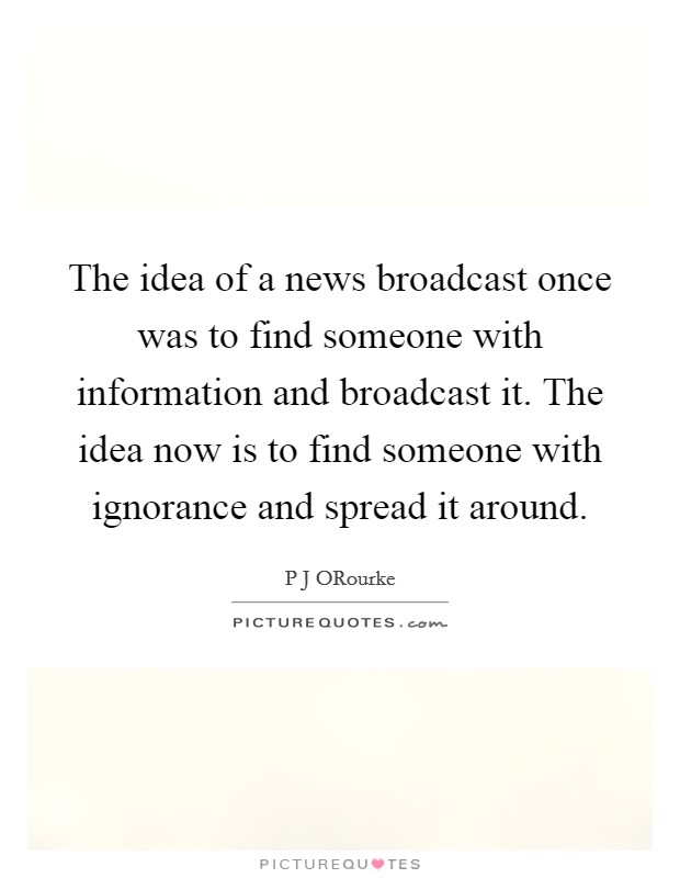 The idea of a news broadcast once was to find someone with information and broadcast it. The idea now is to find someone with ignorance and spread it around Picture Quote #1