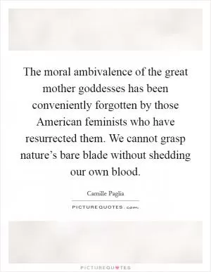 The moral ambivalence of the great mother goddesses has been conveniently forgotten by those American feminists who have resurrected them. We cannot grasp nature’s bare blade without shedding our own blood Picture Quote #1