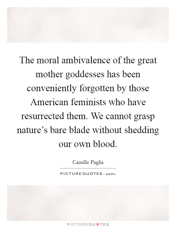 The moral ambivalence of the great mother goddesses has been conveniently forgotten by those American feminists who have resurrected them. We cannot grasp nature's bare blade without shedding our own blood Picture Quote #1