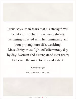 Freud says, Man fears that his strength will be taken from him by woman, dreads becoming infected with her femininity and then proving himself a weakling. Masculinity must fight off effeminacy day by day. Woman and nature stand ever ready to reduce the male to boy and infant Picture Quote #1