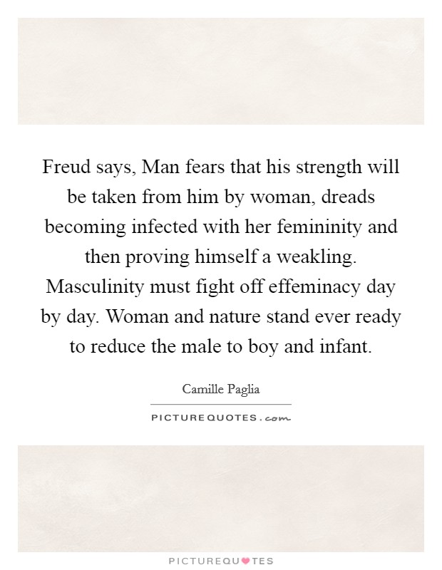 Freud says, Man fears that his strength will be taken from him by woman, dreads becoming infected with her femininity and then proving himself a weakling. Masculinity must fight off effeminacy day by day. Woman and nature stand ever ready to reduce the male to boy and infant Picture Quote #1
