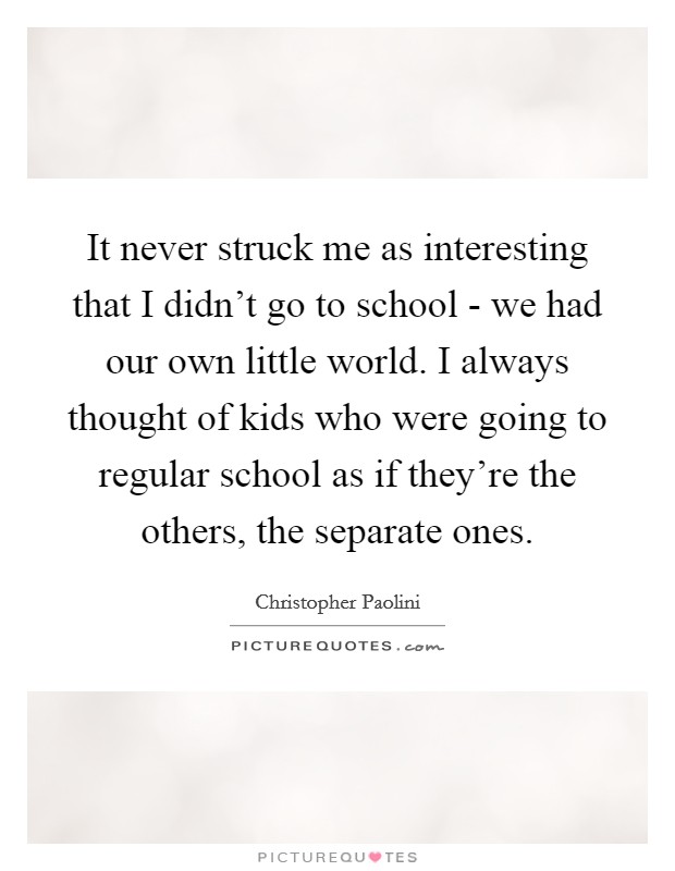 It never struck me as interesting that I didn't go to school - we had our own little world. I always thought of kids who were going to regular school as if they're the others, the separate ones Picture Quote #1
