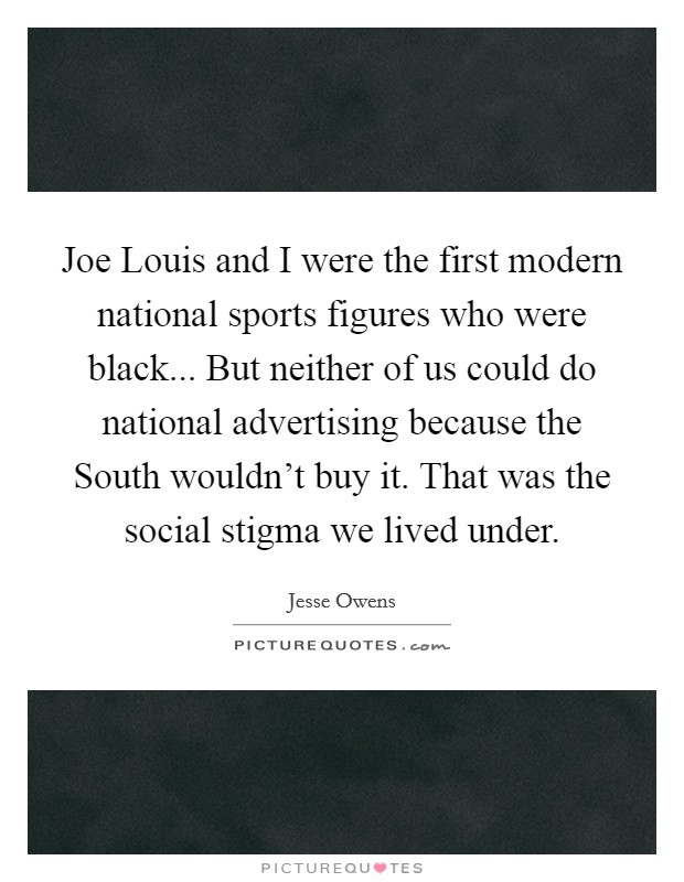 Joe Louis and I were the first modern national sports figures who were black... But neither of us could do national advertising because the South wouldn't buy it. That was the social stigma we lived under Picture Quote #1