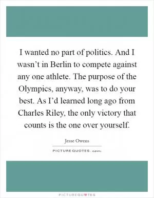 I wanted no part of politics. And I wasn’t in Berlin to compete against any one athlete. The purpose of the Olympics, anyway, was to do your best. As I’d learned long ago from Charles Riley, the only victory that counts is the one over yourself Picture Quote #1