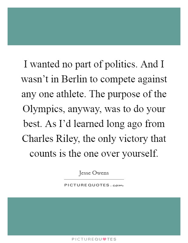 I wanted no part of politics. And I wasn't in Berlin to compete against any one athlete. The purpose of the Olympics, anyway, was to do your best. As I'd learned long ago from Charles Riley, the only victory that counts is the one over yourself Picture Quote #1