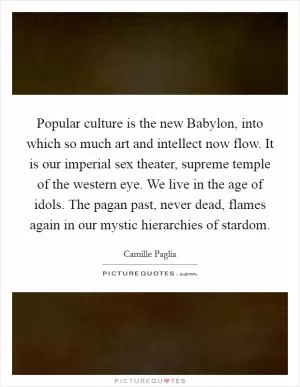 Popular culture is the new Babylon, into which so much art and intellect now flow. It is our imperial sex theater, supreme temple of the western eye. We live in the age of idols. The pagan past, never dead, flames again in our mystic hierarchies of stardom Picture Quote #1