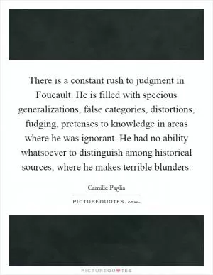 There is a constant rush to judgment in Foucault. He is filled with specious generalizations, false categories, distortions, fudging, pretenses to knowledge in areas where he was ignorant. He had no ability whatsoever to distinguish among historical sources, where he makes terrible blunders Picture Quote #1