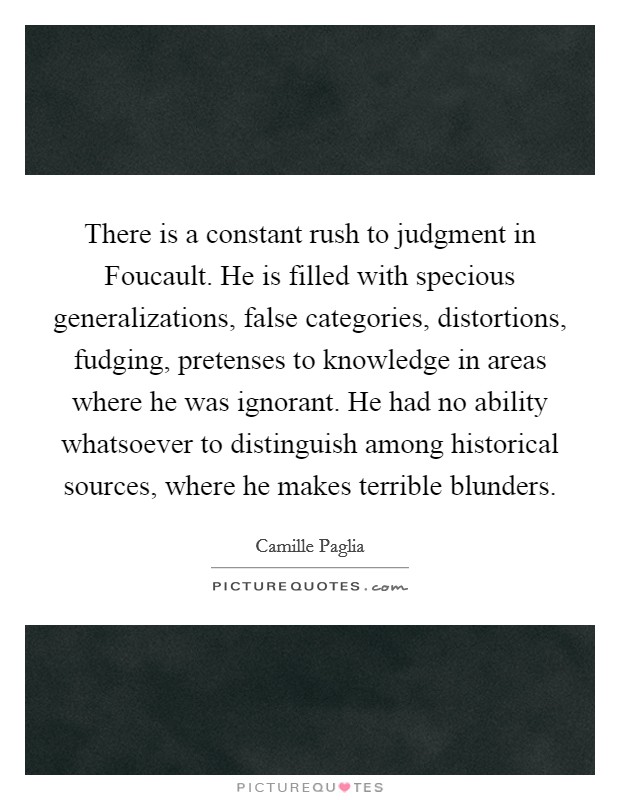 There is a constant rush to judgment in Foucault. He is filled with specious generalizations, false categories, distortions, fudging, pretenses to knowledge in areas where he was ignorant. He had no ability whatsoever to distinguish among historical sources, where he makes terrible blunders Picture Quote #1