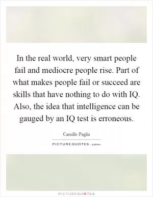 In the real world, very smart people fail and mediocre people rise. Part of what makes people fail or succeed are skills that have nothing to do with IQ. Also, the idea that intelligence can be gauged by an IQ test is erroneous Picture Quote #1