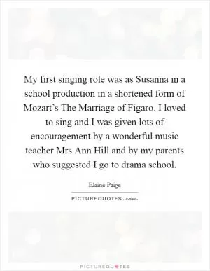 My first singing role was as Susanna in a school production in a shortened form of Mozart’s The Marriage of Figaro. I loved to sing and I was given lots of encouragement by a wonderful music teacher Mrs Ann Hill and by my parents who suggested I go to drama school Picture Quote #1
