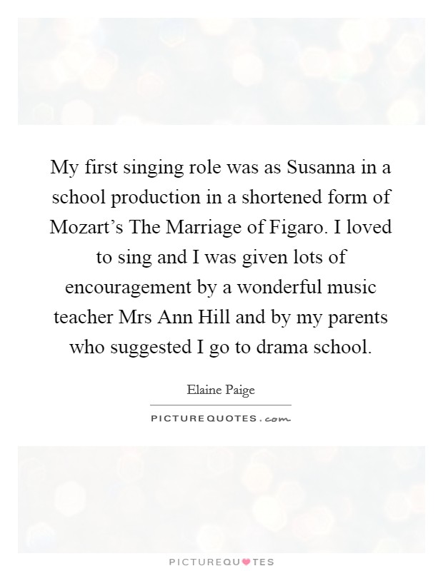 My first singing role was as Susanna in a school production in a shortened form of Mozart's The Marriage of Figaro. I loved to sing and I was given lots of encouragement by a wonderful music teacher Mrs Ann Hill and by my parents who suggested I go to drama school Picture Quote #1