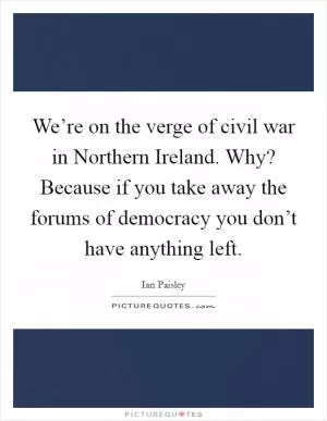 We’re on the verge of civil war in Northern Ireland. Why? Because if you take away the forums of democracy you don’t have anything left Picture Quote #1
