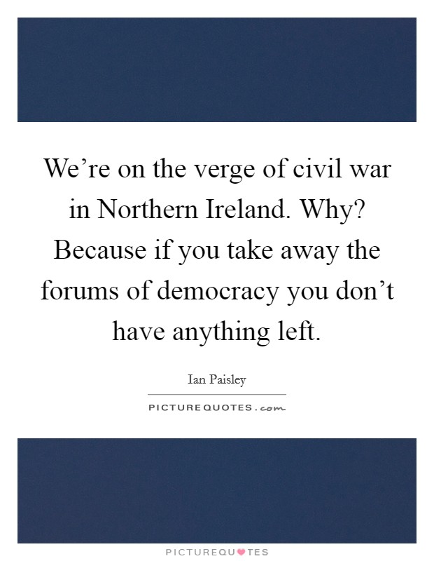 We're on the verge of civil war in Northern Ireland. Why? Because if you take away the forums of democracy you don't have anything left Picture Quote #1