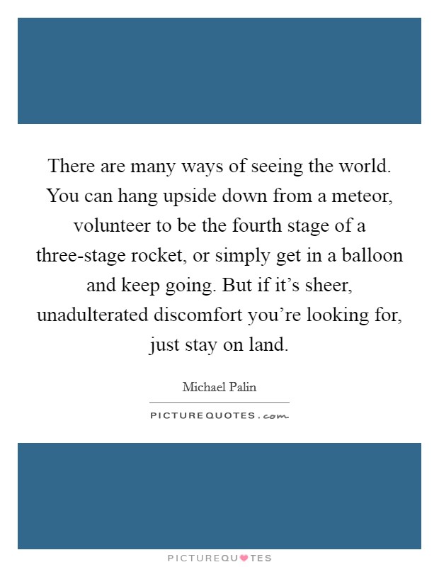 There are many ways of seeing the world. You can hang upside down from a meteor, volunteer to be the fourth stage of a three-stage rocket, or simply get in a balloon and keep going. But if it's sheer, unadulterated discomfort you're looking for, just stay on land Picture Quote #1