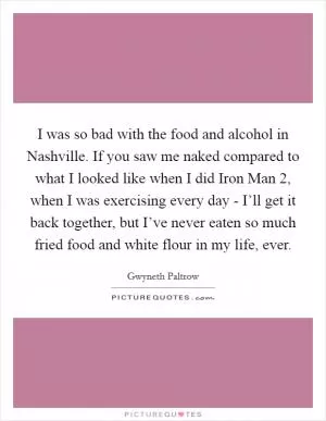 I was so bad with the food and alcohol in Nashville. If you saw me naked compared to what I looked like when I did Iron Man 2, when I was exercising every day - I’ll get it back together, but I’ve never eaten so much fried food and white flour in my life, ever Picture Quote #1