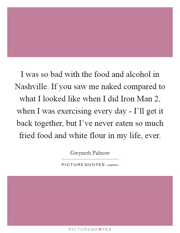 I was so bad with the food and alcohol in Nashville. If you saw me naked compared to what I looked like when I did Iron Man 2, when I was exercising every day - I'll get it back together, but I've never eaten so much fried food and white flour in my life, ever Picture Quote #1