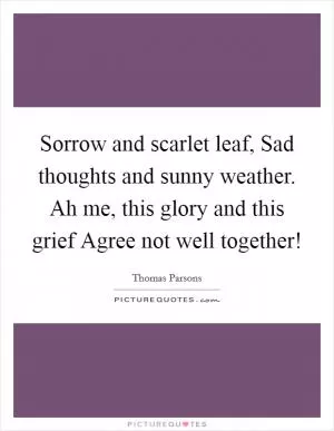 Sorrow and scarlet leaf, Sad thoughts and sunny weather. Ah me, this glory and this grief Agree not well together! Picture Quote #1