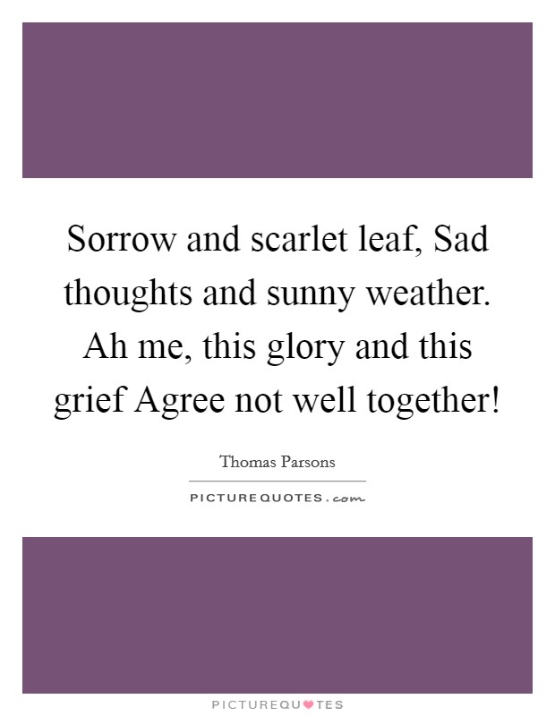 Sorrow and scarlet leaf, Sad thoughts and sunny weather. Ah me, this glory and this grief Agree not well together! Picture Quote #1