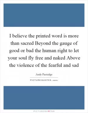 I believe the printed word is more than sacred Beyond the gauge of good or bad the human right to let your soul fly free and naked Above the violence of the fearful and sad Picture Quote #1