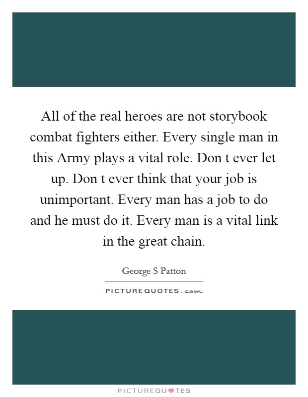All of the real heroes are not storybook combat fighters either. Every single man in this Army plays a vital role. Don t ever let up. Don t ever think that your job is unimportant. Every man has a job to do and he must do it. Every man is a vital link in the great chain Picture Quote #1