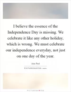 I believe the essence of the Independence Day is missing. We celebrate it like any other holiday, which is wrong. We must celebrate our independence everyday, not just on one day of the year Picture Quote #1