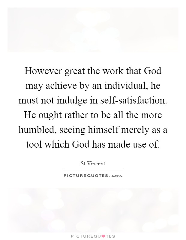 However great the work that God may achieve by an individual, he must not indulge in self-satisfaction. He ought rather to be all the more humbled, seeing himself merely as a tool which God has made use of Picture Quote #1