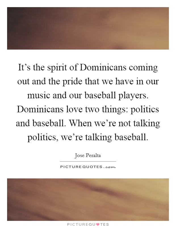It's the spirit of Dominicans coming out and the pride that we have in our music and our baseball players. Dominicans love two things: politics and baseball. When we're not talking politics, we're talking baseball Picture Quote #1