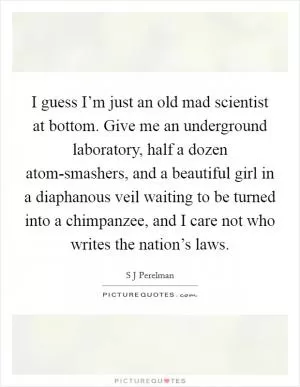 I guess I’m just an old mad scientist at bottom. Give me an underground laboratory, half a dozen atom-smashers, and a beautiful girl in a diaphanous veil waiting to be turned into a chimpanzee, and I care not who writes the nation’s laws Picture Quote #1