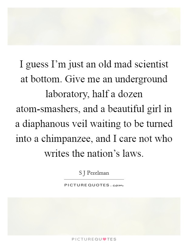 I guess I'm just an old mad scientist at bottom. Give me an underground laboratory, half a dozen atom-smashers, and a beautiful girl in a diaphanous veil waiting to be turned into a chimpanzee, and I care not who writes the nation's laws Picture Quote #1