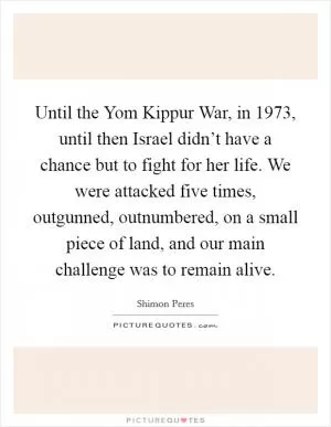Until the Yom Kippur War, in 1973, until then Israel didn’t have a chance but to fight for her life. We were attacked five times, outgunned, outnumbered, on a small piece of land, and our main challenge was to remain alive Picture Quote #1