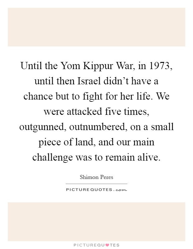 Until the Yom Kippur War, in 1973, until then Israel didn't have a chance but to fight for her life. We were attacked five times, outgunned, outnumbered, on a small piece of land, and our main challenge was to remain alive Picture Quote #1