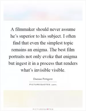A filmmaker should never assume he’s superior to his subject. I often find that even the simplest topic remains an enigma. The best film portraits not only evoke that enigma but ingest it in a process that renders what’s invisible visible Picture Quote #1