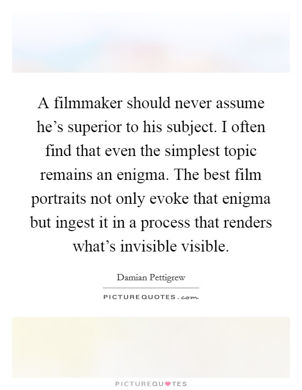 A filmmaker should never assume he's superior to his subject. I often find that even the simplest topic remains an enigma. The best film portraits not only evoke that enigma but ingest it in a process that renders what's invisible visible Picture Quote #1
