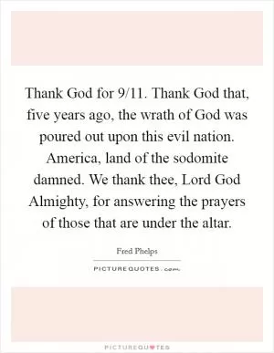 Thank God for 9/11. Thank God that, five years ago, the wrath of God was poured out upon this evil nation. America, land of the sodomite damned. We thank thee, Lord God Almighty, for answering the prayers of those that are under the altar Picture Quote #1