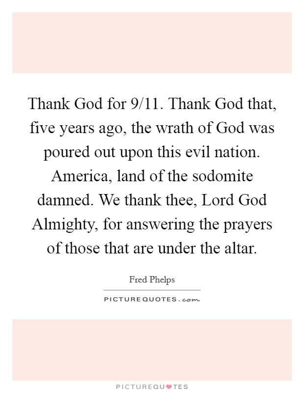 Thank God for 9/11. Thank God that, five years ago, the wrath of God was poured out upon this evil nation. America, land of the sodomite damned. We thank thee, Lord God Almighty, for answering the prayers of those that are under the altar Picture Quote #1