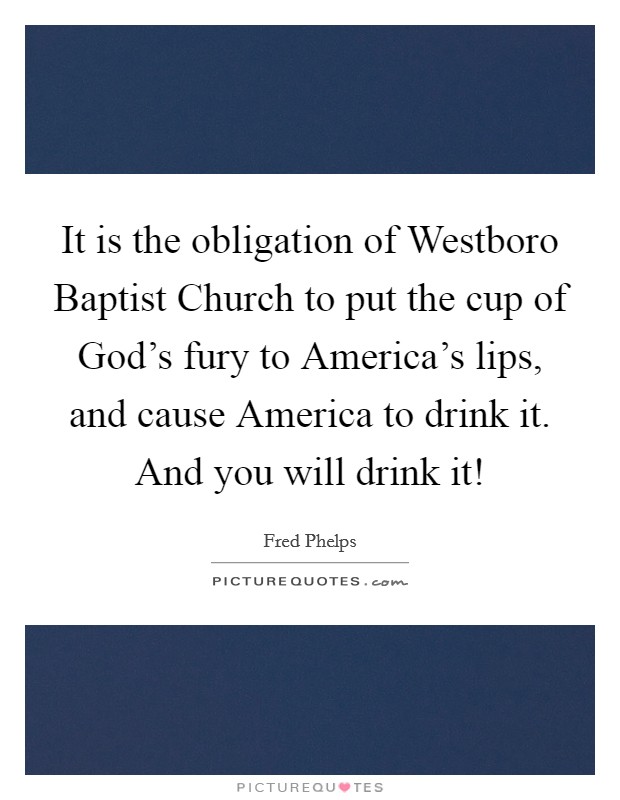 It is the obligation of Westboro Baptist Church to put the cup of God's fury to America's lips, and cause America to drink it. And you will drink it! Picture Quote #1