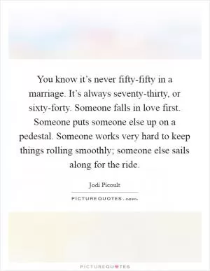 You know it’s never fifty-fifty in a marriage. It’s always seventy-thirty, or sixty-forty. Someone falls in love first. Someone puts someone else up on a pedestal. Someone works very hard to keep things rolling smoothly; someone else sails along for the ride Picture Quote #1